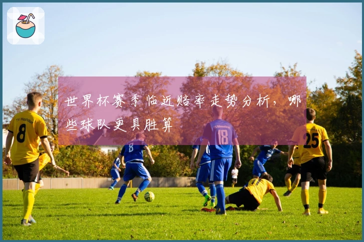 世界杯赛季临近赔率走势分析，哪些球队更具胜算